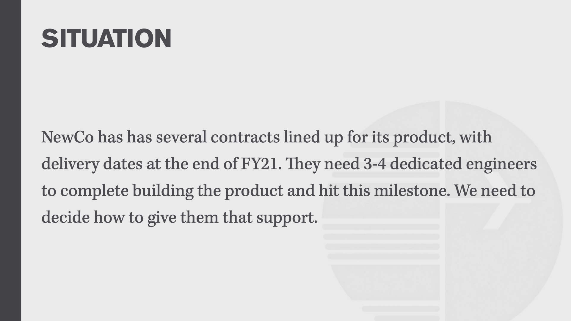 SITUATION: NewCo has has several contracts lined up for its product, with delivery dates at the end of FY21. They need 3-4 dedicated engineers to complete building the product and hit the milestone. We need to decide how to give them that support.