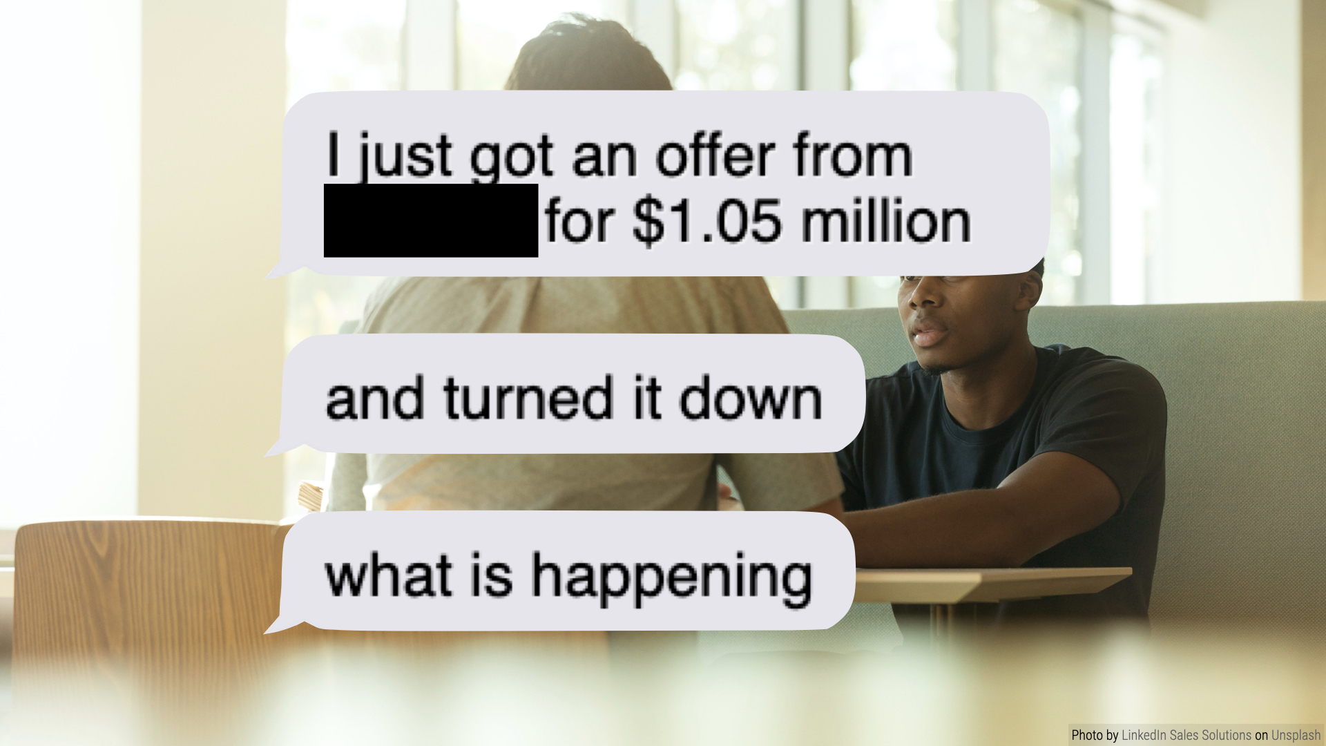 Those same two people talking, now with a text message conversation overlaid. It reads: 'I just got an offer from [Redacted] for $1.05 million. And turned it down. What is happening?'
